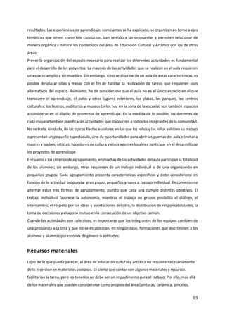 13
resultados. Las experiencias de aprendizaje, como antes se ha explicado, se organizan en torno a ejes
temáticos que sirven como hilo conductor, dan sentido a las propuestas y permiten relacionar de
manera orgánica y natural los contenidos del área de Educación Cultural y Artística con los de otras
áreas.
Prever la organización del espacio necesario para realizar las diferentes actividades es fundamental
para el desarrollo de los proyectos. La mayoría de las actividades que se realizan en el aula requieren
un espacio amplio y sin muebles. Sin embargo, si no se dispone de un aula de estas características, es
posible desplazar sillas y mesas con el fin de facilitar la realización de tareas que requieren usos
alternativos del espacio. Asimismo, ha de considerarse que el aula no es el único espacio en el que
transcurre el aprendizaje, el patio y otros lugares exteriores, las plazas, los parques, los centros
culturales, los teatros, auditorios y museos (si los hay en la zona de la escuela) son también espacios
a considerar en el diseño de proyectos de aprendizaje. En la medida de lo posible, los docentes de
cada escuela también planificarán actividades que involucren a todos los integrantes de la comunidad.
No se trata, sin duda, de las típicas fiestas escolares en las que los niños y las niñas exhiben su trabajo
o presentan un pequeño espectáculo, sino de oportunidades para abrir las puertas del aula e invitar a
madres y padres, artistas, hacedores de cultura y otros agentes locales a participar en el desarrollo de
los proyectos de aprendizaje.
En cuanto a los criterios de agrupamiento, en muchas de las actividades del aula participan la totalidad
de los alumnos; sin embargo, otras requieren de un trabajo individual o de una organización en
pequeños grupos. Cada agrupamiento presenta características específicas y debe considerarse en
función de la actividad propuesta: gran grupo, pequeños grupos o trabajo individual. Es conveniente
alternar estas tres formas de agrupamiento, puesto que cada una cumple distintos objetivos. El
trabajo individual favorece la autonomía, mientras el trabajo en grupos posibilita el diálogo, el
intercambio, el respeto por las ideas y aportaciones del otro, la distribución de responsabilidades, la
toma de decisiones y el apoyo mutuo en la consecución de un objetivo común.
Cuando las actividades son colectivas, es importante que los integrantes de los equipos cambien de
una propuesta a la otra y que no se establezcan, en ningún caso, formaciones que discriminen a los
alumnos y alumnas por razones de género o aptitudes.
Recursos materiales
Lejos de lo que pueda parecer, el área de educación cultural y artística no requiere necesariamente
de la inversión en materiales costosos. Es cierto que contar con algunos materiales y recursos
facilitarían la tarea, pero no tenerlos no debe ser un impedimento para el trabajo. Por ello, más allá
de los materiales que pueden considerarse como propios del área (pinturas, cerámica, pinceles,
 