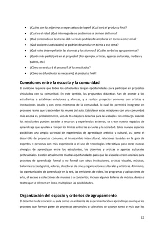 12
• ¿Cuáles son los objetivos o expectativas de logro? ¿Cuál será el producto final?
• ¿Cuál es el reto? ¿Qué interrogantes o problemas se derivan del tema?
• ¿Qué contenidos o destrezas del currículo podrían desarrollarse en torno a este tema?
• ¿Qué acciones (actividades) se podrían desarrollar en torno a ese tema?
• ¿Qué roles desempeñarán las alumnas y los alumnos? ¿Cuáles serán los agrupamientos?
• ¿Quién más participará en el proyecto? (Por ejemplo, artistas, agentes culturales, madres y
padres, etc.)
• ¿Cómo se evaluará el proceso? ¿Y los resultados?
• ¿Cómo se difundirá (si es necesario) el producto final?
Conexiones entre la escuela y la comunidad
El currículo requiere que todos los estudiantes tengan oportunidades para participar en proyectos
vinculados con su comunidad. En este sentido, las propuestas didácticas han de animar a los
estudiantes a establecer relaciones y alianzas, y a realizar proyectos comunes con artistas e
instituciones locales y con otros miembros de la comunidad, lo cual les permitirá integrarse en
procesos reales que trasciendan los muros del aula. Establecer estas relaciones con una comunidad
más amplia es, probablemente, uno de los mayores desafíos para las escuelas; sin embargo, cuando
los estudiantes pueden acceder a recursos y experiencias externas, se crean nuevos espacios de
aprendizaje que ayudan a romper los límites entre las escuelas y la sociedad. Estos nuevos espacios
posibilitan una amplia variedad de experiencias de aprendizaje artístico y cultural, así como el
desarrollo de proyectos comunes, el intercambio intercultural, relaciones basadas en la guía de
expertos o personas con más experiencia o el uso de tecnologías interactivas para crear nuevas
sinergias de aprendizaje entre los estudiantes, los docentes y artistas o agentes culturales
profesionales. Existen actualmente muchas oportunidades para que las escuelas creen alianzas para
procesos de aprendizaje formal y no formal con otras instituciones, artistas visuales, músicos,
bailarines y coreógrafos, actores, directores de cine y organizaciones culturales y artísticas. Asimismo,
las oportunidades de aprendizaje en la red, las emisiones de vídeo, los programas y aplicaciones de
arte, el acceso a colecciones de museos o a conciertos, incluso algunos talleres de música, danza o
teatro que se ofrecen en línea, multiplican las posibilidades.
Organización del espacio y criterios de agrupamiento
El docente ha de concebir su aula como un ambiente de experimentación y aprendizaje en el que los
procesos que forman parte de proyectos personales o colectivos se valoran tanto o más que los
 