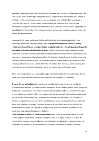 15
asociados a experiencias, aprendizajes, entornos culturales, que nos hacen proclives a apreciar más
unas cosas u otras. Sin embargo, sí es posible dotar a las personas de instrumentos para valorar lo
artístico y emitir opiniones que pueden no ser compartidas, pero sí sólidas. Este aprendizaje se
construye poco a poco, y puede que no acabe nunca ya que quienes utilizan las artes para
expresarse buscan y encuentran constantemente nuevas formas de hacerlo, nuevos significados, lo
que obliga a los “consumidores” de arte a permanecer alertas, a ser receptivos y a perseverar en el
interés por la obra de otros.
La evaluación de los aprendizajes en la Educación Cultural y Artística debiera atender a tres
situaciones o contextos habituales en esta área: lo que el alumno aprende cuando la tarea a
realizar es individual, lo que aprende si trabaja en colaboración con otros y lo que aprende cuando
se trata de valorar la producción de los artistas. Es decir, tres contextos diferentes en los que el
sujeto será un alumno concreto, pero desenvolviéndose en circunstancias diversas. La intención que
subyace en este punto de vista es la de analizar el trabajo del estudiante como un todo, donde cada
una de las partes pueden realizarse con excelencia, pero no necesariamente. No olvidemos que en
una educación artística básica además de revelar el beneficio de la cultura, la pretensión es que la
comunicación, por medio de los lenguajes que le son propios, esté al alcance de todos.
Tanto en el proceso como en la producción propia o en colaboración con otros, el profesor debería
tomar en consideración los siguientes aspectos como referentes para la evaluación.
El punto del que parte el alumno, entendiendo como tal los recursos con los que cuenta, las
prácticas que ha realizado, o los logros que ha conseguido. A partir de este análisis inicial, que podría
establecerse al principio de cada curso, se plantea la necesidad de contar con un instrumento que
oriente sobre aspectos observables en el trabajo posterior, así como el registro de las producciones
del estudiante. El instrumento para la observación ha de ser verdaderamente útil tanto para el
profesor como para el alumno, de manera que debiera ser breve, sencillo y encaminado a detectar
sobre todo soluciones originales. En cuanto al registro de los trabajos, contar con un dosier de
producciones archivadas a lo largo de un tiempo es uno de los instrumentos más eficaces para
comprobar los progresos de cualquier estudiante.
Cómo y con qué se plantea el estudiante el trabajo, tanto si este es individual como si se ha de
realizar en grupo. El referente sobre esta cuestión se halla en el propio currículo. A lo largo del
mismo se han expuesto intencionadamente ejemplos sobre la exploración y experimentación con
materiales, uso de técnicas, planteamiento de situaciones, propuestas de trabajo, creadores
 