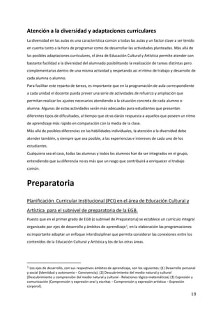 18
Atención a la diversidad y adaptaciones curriculares
La diversidad en las aulas es una característica común a todas las aulas y un factor clave a ser tenido
en cuenta tanto a la hora de programar como de desarrollar las actividades planteadas. Más allá de
las posibles adaptaciones curriculares, el área de Educación Cultural y Artística permite atender con
bastante facilidad a la diversidad del alumnado posibilitando la realización de tareas distintas pero
complementarias dentro de una misma actividad y respetando así el ritmo de trabajo y desarrollo de
cada alumna o alumno.
Para facilitar este reparto de tareas, es importante que en la programación de aula correspondiente
a cada unidad el docente pueda prever una serie de actividades de refuerzo y ampliación que
permitan realizar los ajustes necesarios atendiendo a la situación concreta de cada alumno o
alumna. Algunas de estas actividades serán más adecuadas para estudiantes que presentan
diferentes tipos de dificultades, al tiempo que otras darán respuesta a aquellos que poseen un ritmo
de aprendizaje más rápido en comparación con la media de la clase.
Más allá de posibles diferencias en las habilidades individuales, la atención a la diversidad debe
atender también, y siempre que sea posible, a las experiencias e intereses de cada uno de los
estudiantes.
Cualquiera sea el caso, todas las alumnas y todos los alumnos han de ser integrados en el grupo,
entendiendo que su diferencia no es más que un rasgo que contribuirá a enriquecer el trabajo
común.
Preparatoria
Planificación Curricular Institucional (PCI) en el área de Educación Cultural y
Artística para el subnivel de preparatoria de la EGB.
Puesto que en el primer grado de EGB (o subnivel de Preparatoria) se establece un currículo integral
organizado por ejes de desarrollo y ámbitos de aprendizaje1
, en la elaboración las programaciones
es importante adoptar un enfoque interdisciplinar que permita considerar las conexiones entre los
contenidos de la Educación Cultural y Artística y los de las otras áreas.
1 Los ejes de desarrollo, con sus respectivos ámbitos de aprendizaje, son los siguientes: (1) Desarrollo personal
y social (Identidad y autonomía – Convivencia). (2) Descubrimiento del medio natural y cultural
(Descubrimiento y comprensión del medio natural y cultural - Relaciones lógico-matemáticas) (3) Expresión y
comunicación (Comprensión y expresión oral y escritas – Comprensión y expresión artística – Expresión
corporal).
 