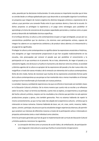 2
aulas, pasando por las decisiones institucionales. En este proceso es importante recordar que el área
se concibe desde un enfoque globalizado para cuyo desarrollo es aconsejable organizar la enseñanza
en proyectos que integren de manera orgánica los distintos lenguajes artísticos y expresiones de la
cultura y que permitan una conexión fluida entre lo que acontece dentro y fuera de la escuela. En
dichos proyectos se privilegian la experiencia y el juego como estrategias para posibilitar el
aprendizaje y la toma de consciencia de las propias capacidades personales y creativas como un paso
previo al desarrollo de habilidades técnicas específicas.
En el enfoque del área, la cultura y arte contemporáneo ocupan un lugar privilegiado, ya que por sus
características posibilitan que las alumnas y los alumnos sean participantes activos, capaces de
integrar los saberes en sus experiencias cotidianas y de producir obras abiertas a la interpretación y
al juego de los significados.
Privilegiar la cultura y arte contemporáneo no significa obviar las expresiones ancestrales e históricas,
sino otorgarles un lugar inversamente proporcional al que han ocupado tradicionalmente en las
escuelas, más preocupadas por conocer el pasado que por posibilitar el conocimiento y la
participación en lo que acontece en el presente. No se trata, obviamente, de negar el pasado y su
valiosísimo legado, sino de buscar su huella en el presente y de observar cómo los artistas, la sociedad
y distintos agentes de la cultura se apropian de las expresiones del pasado y les dan nueva vida o las
resignifican a través de nuevas miradas o de la remezcla con elementos de la cultura contemporánea.
Dicho de otro modo, hemos de reconocer que muchas de las expresiones ancestrales forman parte
de la cultura contemporánea ya sea porque se han mantenido más o menos invariables en el tiempo
o porque se han transformado y/o fusionado con nuevas prácticas.
La variedad, riqueza y cantidad de experiencias a las que se enfrente el alumnado son también claves
en la Educación Cultural y Artística. De la misma manera que cuanto más se escribe y se reflexiona
sobre lo escrito, mejor se termina escribiendo, cuanto más se explora, se experimenta y se participa
del hecho cultural y artístico, mejores son los resultados y los criterios que permiten no solo apreciar
producciones propias y ajenas, sino también generarlas. Pero no estamos hablando de repetir lo
mismo constantemente, ya que no hay nada más alejado de la experiencia cultural y artística que la
reiteración en tareas rutinarias. Estamos hablando de tocar, ver, oír, crear, sentir, moverse, hablar,
opinar, convivir, participar; de procurar que los estudiantes tengan experiencias diversas y de permitir
que canalicen sus intereses de diferentes maneras a través de la participación activa e interesada en
proyectos estimulantes tanto a nivel individual como colectivo.
Entre los principios generales que han de guiar la implementación del currículo de Educación Cultural
y Artística podemos mencionar los siguientes:
• La concepción del área como un proceso de acción lúdico, de simbolización, de participación
y de integración intercultural y social que facilita el conocimiento intrapersonal e
 