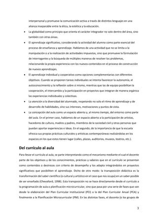3
interpersonal y promueve la comunicación activa a través de distintos lenguajes en una
alianza inseparable entre la ética, la estética y la educación.
• La globalidad como principio que orienta el carácter integrador no solo dentro del área, sino
también con otras áreas.
• El aprendizaje significativo, considerando la actividad del alumno como parte esencial del
proceso de enseñanza y aprendizaje. Hablamos de una actividad que no se limita a la
manipulación o a la realización de actividades impuestas, sino que promueve la formulación
de interrogantes y la búsqueda de múltiples maneras de resolver los problemas,
relacionando la propia experiencia con los nuevos contenidos en el proceso de construcción
de nuevos aprendizajes.
• El aprendizaje individual y cooperativo como opciones complementarias con diferentes
objetivos. Cuando se proponen tareas individuales se intenta favorecer la autonomía, el
autoconocimiento y la reflexión sobre sí mismo, mientras que las de equipo posibilitan la
cooperación, el intercambio y la participación en proyectos que integran de manera orgánica
las experiencias individuales y colectivas.
• La atención a la diversidad del alumnado, respetando no solo el ritmo de aprendizaje y de
desarrollo de habilidades, sino sus intereses, motivaciones y puntos de vista.
• La concepción del aula como un espacio abierto y, al mismo tiempo, del entorno como parte
del aula. En el primer caso, hablamos de un espacio abierto a la participación de artistas,
hacedores de cultura, madres y padres, miembros de la sociedad civil y otras personas que
puedan aportar experiencias e ideas. En el segundo, de la importancia de que la escuela
ofrezca sus propias prácticas culturales y artísticas contemporáneas realizándolas en los
espacios en los que estos tienen lugar (calles, plazas, auditorios, museos, teatros, etc.).
Del currículo al aula
Para llevar el currículo al aula, se parte interpretando como el mecanismo mediante el cual el docente
parte de los objetivos y de los conocimientos, prácticas y saberes que en el currículo se presentan
como contenidos o destrezas con criterio de desempeño y los adapta integrándolos en proyectos
significativos que posibiliten el aprendizaje. Dicho de otro modo: la transposición didáctica es la
transformación del saber científico (o cultural y artístico en el caso que nos ocupa) en un saber posible
de ser enseñado (Chevallard, 1998). Esta transposición no se hace directamente desde el currículo a
la programación de aula o planificación microcurricular, sino que pasa por una serie de fases que van
desde la elaboración del Plan Curricular Institucional (PCI) a la del Plan Curricular Anual (PCA) y
finalmente a la Planificación Microcurricular (PM). En las distintas fases, el docente (o los grupos de
 