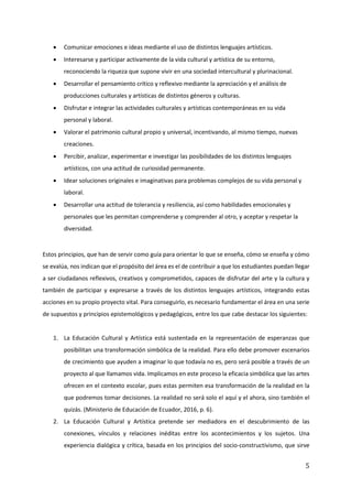 5
• Comunicar emociones e ideas mediante el uso de distintos lenguajes artísticos.
• Interesarse y participar activamente de la vida cultural y artística de su entorno,
reconociendo la riqueza que supone vivir en una sociedad intercultural y plurinacional.
• Desarrollar el pensamiento crítico y reflexivo mediante la apreciación y el análisis de
producciones culturales y artísticas de distintos géneros y culturas.
• Disfrutar e integrar las actividades culturales y artísticas contemporáneas en su vida
personal y laboral.
• Valorar el patrimonio cultural propio y universal, incentivando, al mismo tiempo, nuevas
creaciones.
• Percibir, analizar, experimentar e investigar las posibilidades de los distintos lenguajes
artísticos, con una actitud de curiosidad permanente.
• Idear soluciones originales e imaginativas para problemas complejos de su vida personal y
laboral.
• Desarrollar una actitud de tolerancia y resiliencia, así como habilidades emocionales y
personales que les permitan comprenderse y comprender al otro, y aceptar y respetar la
diversidad.
Estos principios, que han de servir como guía para orientar lo que se enseña, cómo se enseña y cómo
se evalúa, nos indican que el propósito del área es el de contribuir a que los estudiantes puedan llegar
a ser ciudadanos reflexivos, creativos y comprometidos, capaces de disfrutar del arte y la cultura y
también de participar y expresarse a través de los distintos lenguajes artísticos, integrando estas
acciones en su propio proyecto vital. Para conseguirlo, es necesario fundamentar el área en una serie
de supuestos y principios epistemológicos y pedagógicos, entre los que cabe destacar los siguientes:
1. La Educación Cultural y Artística está sustentada en la representación de esperanzas que
posibilitan una transformación simbólica de la realidad. Para ello debe promover escenarios
de crecimiento que ayuden a imaginar lo que todavía no es, pero será posible a través de un
proyecto al que llamamos vida. Implicamos en este proceso la eficacia simbólica que las artes
ofrecen en el contexto escolar, pues estas permiten esa transformación de la realidad en la
que podremos tomar decisiones. La realidad no será solo el aquí y el ahora, sino también el
quizás. (Ministerio de Educación de Ecuador, 2016, p. 6).
2. La Educación Cultural y Artística pretende ser mediadora en el descubrimiento de las
conexiones, vínculos y relaciones inéditas entre los acontecimientos y los sujetos. Una
experiencia dialógica y crítica, basada en los principios del socio-constructivismo, que sirve
 