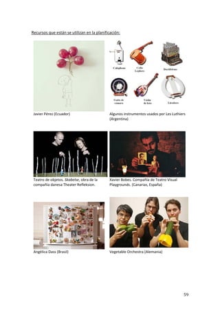 59
Recursos que están se utilizan en la planificación:
Javier Pérez (Ecuador) Algunos instrumentos usados por Les Luthiers
(Argentina)
Teatro de objetos. Skabelse, obra de la
compañía danesa Theater Refleksion.
Xavier Bobes. Compañía de Teatro Visual
Playgrounds. (Canarias, España)
Angélica Dass (Brasil) Vegetable Orchestra (Alemania)
 
