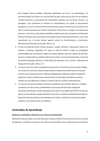 6
para imaginar futuros posibles, ofreciendo significados más ricos a los aprendizajes y al
encuentro desde uno mismo, en y con los otros (es decir, quien soy yo como ser en relación).
También favorece la construcción de la dimensión simbólica, que da forma concreta a lo
intangible y que transforma lo ordinario en extraordinario. Así, desde un pensamiento
divergente, se crea la conciencia de formar parte de una gran narración que nos inserta en la
vida a través de procesos de relación compartidos. Estos tienen su origen en la experiencia
personal, o historia de vida propia (verdadera materia prima de la propuesta de Educación
Cultural y Artística), que trasciende la comunidad a la que necesitamos pertenecer, y en la que
necesitamos ser, al mismo tiempo, agentes activos de transformación y crecimiento.
(Ministerio de Educación de Ecuador, 2016, p. 6).
3. El área no pretende formar artistas (aunque sí puede contribuir a desarrollar sujetos con
talentos o intereses especiales). Por tanto, se trata de ofrecer a todos los estudiantes
oportunidades que contribuyan al logro de un gran objetivo: que sean capaces de disfrutar,
apreciar y comprender los productos del arte y la cultura, así como de expresarse a través de
los distintos lenguajes artísticos y, sobre todo, que aprendan a ser y convivir. (Ministerio de
Educación de Ecuador, 2016, p. 7).
4. La cultura y las artes están invariablemente presentes en el entorno y forman parte integral
en la vida de las personas. Desde esta perspectiva, el punto de partida ha de ser el propio
entorno socio-cultural del centro, referente obligado para reflexionar sobre el modelo de
educación cultural y artística que se desea ofrecer al alumnado, teniendo en cuenta la
relación con sus tradiciones y valores y la oferta cultural y artística contemporánea.
5. La cultura y las artes son ámbitos formativos específicos, pero también abiertos a múltiples
conexiones con otras áreas y posibilitadores de procesos de formación integral del
alumnado, atendiendo a su diversidad personal y social. En la elaboración del PCI se trata de
pensar en cómo desde la propia identidad como centro, y desde la realidad del alumnado, la
Educación Cultural y Artística está alineada con la visión y misión de la institución y puede
contribuir a la consecución de sus objetivos.
Contenidos de Aprendizaje
Objetivos, contenidos y destrezas con criterio de desempeño
Además de estos principios, el área de Educación Cultural y Artística se estructura en torno a una serie
de objetivos, contenidos y destrezas con criterio de desempeño claros y precisos que la institución
 