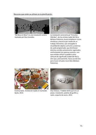 75
Recursos que están se utilizan en la planificación:
"De Boca en Boca" es una instalación sonora
realizada por Edu Comelles.
La instalación sonora/visual "Circuitos
Híbridos", de las artistas Isabel del Río y
Bárbara Palomino, buscó establecer cruces
temáticos y técnicos por medio de un
trabajo interactivo, que conjugaba la
visualidad de objetos comunes y sistemas
de audio programado, que distribuían
distintos sonidos previamente registrados
confrontando tres poemas sonoros: uno
que evitaba utilizar la palabra como
vehículo de significado (Isabel del Río) y
otro que, precisamente, hacía uso de ésta
para trazar virtuales recorridos (Bárbara
Palomino).
Cristina Salas. Instalación tejida en Cumanda.
Quito, 2014.
Chai Velasco. Y habían dicho que era un
paseo. Instalación, piedras de grafito y
nylon, eoporte de acero. 2013.
 