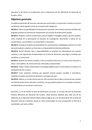 7
educativa ha de tomar en consideración para la elaboración del PCI (Ministerio de Educación de
Ecuador, 2016).
Objetivos generales
Los objetivos generales del área dan respuesta para qué enseñar y nos permiten considerar lo que los
estudiantes habrán logrado al final de la escolarización obligatoria.
OG.ECA.1. Valorar las posibilidades y limitaciones de materiales, herramientas y técnicas de diferentes
lenguajes artísticos en procesos de interpretación y/o creación de producciones propias.
OG.ECA.2. Respetar y valorar el patrimonio cultural tangible e intangible, propio y de otros pueblos,
como resultado de la participación en procesos de investigación, observación y análisis de sus
características, y así contribuir a su conservación y renovación.
OG.ECA.3. Considerar el papel que desempeñan los conocimientos y habilidades artísticos en la vida
personal y laboral, y explicar sus funciones en el desempeño de distintas profesiones.
OG.ECA.4. Asumir distintos roles y responsabilidades en proyectos de interpretación y/o creación
colectiva, y usar argumentos fundamentados en la toma de decisiones, para llegar a acuerdos que
posibiliten su consecución.
OG.ECA.5. Apreciar de manera sensible y crítica los productos del arte y la cultura, para valorarlos y
actuar, como público, de manera personal, informada y comprometida.
OG.ECA.6. Utilizar medios audiovisuales y tecnologías digitales para el conocimiento, el disfrute y la
producción de arte y cultura.
OG.ECA.7. Crear productos artísticos que expresen visiones propias, sensibles e innovadoras,
mediante el empleo consciente de elementos y principios del arte.
OG.ECA.8. Explorar su mundo interior para ser más consciente de las ideas y emociones que suscitan
las distintas producciones culturales y artísticas, y las que pueden expresar en sus propias creaciones,
manifestándolas con convicción y conciencia.
Asimismo, y a fin de facilitar la tarea de planificación curricular, el currículo del área de Educación
Artística (Ministerio de Educación del Ecuador, 2016) presenta objetivos para cada uno de los
subniveles de la Educación General Básica (véanse páginas 62 a 67 del documento del currículo de
Educación Cultural y Artística), siendo los antes mencionados los que corresponden al final de la
escolaridad y, por tanto, al BGU.
 