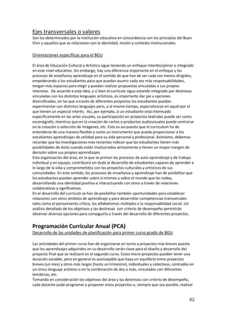 82
Ejes transversales o valores
Son los determinados por la institución educativa en concordancia con los principios del Buen
Vivir y aquellos que se relacionen con la identidad, misión y contexto institucionales.
Orientaciones específicas para el BGU
El área de Educación Cultural y Artística sigue teniendo un enfoque interdisciplinar e integrado
en este nivel educativo. Sin embargo, hay una diferencia importante en el enfoque y los
procesos de enseñanza aprendizaje en el sentido de que han de ser cada vez menos dirigidos,
empoderando a los estudiantes para que puedan asumir cada vez más responsabilidades,
tengan más espacios para elegir y puedan realizar propuestas vinculadas a sus propios
intereses. De acuerdo a esta idea, y si bien el currículo sigue estando integrado por destrezas
vinculadas con los distintos lenguajes artísticos, es importante dar pie a opciones
diversificadas, en las que a través de diferentes proyectos los estudiantes puedan
experimentar con distintos lenguajes pero, a al mismo tiempo, especializarse en aquel por el
que tienen un especial interés. Así, por ejemplo, si un estudiante está interesado
específicamente en las artes visuales, su participación en proyectos teatrales puede ser como
escenógrafo, mientras que en la creación de cortos o productos audiovisuales puede centrarse
en la creación o selección de imágenes, etc. Esto es así puesto que el currículum ha de
entenderse de una manera flexible y como un instrumento que pueda proporcionar a los
estudiantes aprendizajes de utilidad para su vida personal y profesional. Asimismo, debemos
recordar que las investigaciones más recientes indican que los estudiantes tienen más
posibilidades de éxito cuando están involucrados activamente y tienen un mayor margen de
decisión sobre sus propios aprendizajes.
Esta organización del área, en la que se priman los procesos de auto-aprendizaje y de trabajo
individual y en equipo, contribuirá sin duda al desarrollo de estudiantes capaces de aprender a
lo largo de la vida y comprometidos con los proyectos culturales y artísticos de sus
comunidades. En este sentido, los procesos de enseñanza y aprendizaje han de posibilitar que
los estudiantes puedan aprender sobre sí mismos y sobre el mundo que les rodea,
desarrollando una identidad positiva e interactuando con otros a través de relaciones
colaborativas y significativas.
En el desarrollo del currículo se han de posibilitar también oportunidades para establecer
relaciones con otros ámbitos de aprendizaje y para desarrollar competencias transversales
tales como el pensamiento crítico, los alfabetismos múltiples o la responsabilidad social. Un
análisis detallado de los objetivos y las destrezas con criterio de desempeño permitirán
observar diversas opciones para conseguirlo a través del desarrollo de diferentes proyectos.
Programación Curricular Anual (PCA)
Desarrollo de las unidades de planificación para primer curso grado de BGU
Las actividades del primer curso han de organizarse en torno a proyectos más breves puesto
que los aprendizajes adquiridos en su desarrollo serán clave para el diseño y desarrollo del
proyecto final que se realizará en el segundo curso. Estos micro-proyectos pueden tener una
duración variable, pero en general es aconsejable que haya un equilibrio entre proyectos
breves (un mes) y otros más largos (hasta un trimestre), individuales y colectivos, centrados en
un único lenguaje artístico o en la combinación de dos o más, vinculados con diferentes
temáticas, etc.
Tomando en consideración los objetivos del área y las destrezas con criterio de desempeño,
cada docente pude programar y proponer estos proyectos o, siempre que sea posible, realizar
 
