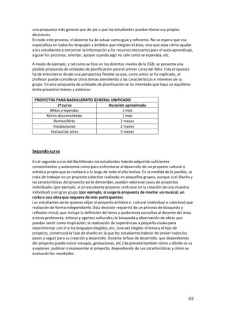 83
una propuesta más general que de pie a que los estudiantes puedan tomar sus propias
decisiones.
En todo este proceso, el docente ha de actuar como guía y referente. No se espera que esa
especialista en todos los lenguajes y ámbitos que integran el área, sino que sepa cómo ayudar
a los estudiantes a encontrar la información y los recursos necesarios para el auto-aprendizaje,
a guiar los procesos, orientar, apoyar cuando algo no sale como se esperaba, etc.
A modo de ejemplo, y tal como se hizo en los distintos niveles de la EGB, se presenta una
posible propuesta de unidades de planificación para el primer curso del BGU. Esta propuesta
ha de entenderse desde una perspectiva flexible ya que, como antes se ha explicado, el
profesor puede considerar otros temas atendiendo a las características e intereses de su
grupo. En esta propuesta de unidades de planificación se ha intentado que haya un equilibrio
entre proyectos breves y extensos
PROYECTOS PARA BACHILLERATO GENERAL UNIFICADO
1º curso Duración aproximada
Mitos y leyendas 1 mes
Micro-documentales 1 mes
RemezclArte 2 meses
Instalaciones 2 meses
Festival de artes 3 meses
Segundo curso
En el segundo curso del Bachillerato los estudiantes habrán adquirido suficientes
conocimientos y autonomía como para enfrentarse al desarrollo de un proyecto cultural o
artístico propio que se realizará a lo largo de todo el año lectivo. En la medida de lo posible, se
trata de trabajar en un proyecto colectivo realizado en pequeños grupos, aunque si el diseño y
las características del proyecto así lo demandan, pueden valorarse casos de proyectos
individuales (por ejemplo, si un estudiante propone centrarse en la creación de una muestra
individual) o en gran grupo (por ejemplo, si surge la propuesta de montar un musical, un
corto o una obra que requiera de más participantes).
Los estudiantes serán quienes elijan el proyecto artístico o cultural (individual o colectivo) que
realizarán de forma independiente. Esta decisión requerirá de un proceso de búsqueda y
reflexión inicial, que incluye la definición del tema y posteriores consultas al docente del área,
a otros profesores, artistas y agentes culturales; la búsqueda y observación de obras que
puedan servir como inspiración; la realización de experiencias a pequeña escala para
experimentar con el o los lenguajes elegidos, etc. Una vez elegido el tema y el tipo de
proyecto, comenzará la fase de diseño en la que los estudiantes habrán de prever todos los
pasos a seguir para su creación y desarrollo. Durante la fase de desarrollo, que dependiendo
del proyecto puede incluir ensayos, grabaciones, etc.) Se preverá también cómo y dónde se va
a exponer, publicar o representar el proyecto, dependiendo de sus características y cómo se
evaluarán los resultados.
 