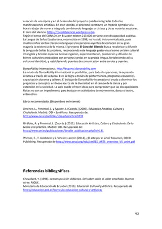 93
creación de una ópera y en el desarrollo del proyecto quedan integradas todas las
manifestaciones artísticas. En este sentido, el proyecto constituye un modelo ejemplar a la
hora trabajar de manera integrada combinando lenguajes artísticos y otras materias escolares.
El coro del silencio. https://corodelsilencio.wordpress.com
Según el censo del CONADIS en Ecuador existen 213.000 personas con discapacidad auditiva.
La Lengua de Señas Ecuatoriana, reconocida en 1998, no ha sido instrumentalizada, pues
muchos niños sordos crecen sin lenguaje y las personas oyentes desconocen en su gran
mayoría la existencia de la misma. El proyecto El Coro del Silencio busca revalorizar y difundir
la Lengua de Señas Ecuatoriana, reconociendo este lenguaje gesto-visual como un bien cultural
intangible y brindar espacios de investigación, experimentación, producción y difusión de
bienes culturales producidos por personas sordas en su propia lengua, fortaleciendo así su
cultura e identidad, y estableciendo puentes de comunicación entre sordos y oyentes.
DanceAbility Internacional. http://espanol.danceability.com
La misión de DanceAbility Internacional es posibilitar, para todas las personas, la expresión
creativa a través de la danza. Esto se logra a través de performances, programas educativos,
capacitación docente y talleres. El trabajo de DanceAbility Internacional ayuda a disminuir los
prejuicios y conceptos erróneos acerca de la diversidad en el campo de la danza y por
extensión en la sociedad. La web puede ofrecer ideas para comprender que las discapacidades
físicas no son un impedimento para trabajar en actividades de movimiento, danza o teatro,
entre otras.
Libros recomendados (Disponibles en Internet)
Jiménez, L., Pimentel, L. y Aguirre, I. (Coords.) (2009). Educación Artística, Cultura y
Ciudadanía. Madrid: OEI – Santillana. Recuperado de:
http://www.oei.es/noticias/spip.php?article9239
Giráldez, A. y Pimentel, L. (Coords.) (2011). Educación Artística, Cultura y Ciudadanía: De la
teoría a la práctica. Madrid: OEI. Recuperado de:
http://www.oei.es/publicaciones/detalle_publicacion.php?id=131
Winner, E., T. Goldstein y S. Vincent-Lancrin (2014), ¿El arte por el arte? Resumen, OECD
Publishing. Recuperado de http://www.oecd.org/edu/ceri/ES_ARTS_overview_V5_print.pdf
Referencias bibliográficas
Chevallard, Y. (1998). La transposición didáctica. Del saber sabio al saber enseñado. Buenos
Aires: AIQUE.
Ministerio de Educación de Ecuador (2016). Educación Cultural y Artística. Recuperado de
http://educacion.gob.ec/curriculo-educacion-cultural-y-artistica/
 