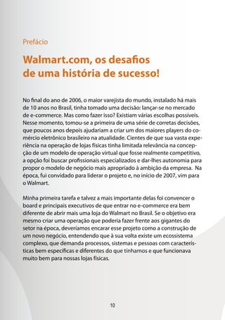 10
No final do ano de 2006, o maior varejista do mundo, instalado há mais
de 10 anos no Brasil, tinha tomado uma decisão: lançar-se no mercado
de e-commerce. Mas como fazer isso? Existiam várias escolhas possíveis.
Nesse momento, tomou-se a primeira de uma série de corretas decisões,
que poucos anos depois ajudariam a criar um dos maiores players do co-
mércio eletrônico brasileiro na atualidade. Cientes de que sua vasta expe-
riência na operação de lojas físicas tinha limitada relevância na concep-
ção de um modelo de operação virtual que fosse realmente competitivo,
a opção foi buscar profissionais especializados e dar-lhes autonomia para
propor o modelo de negócio mais apropriado à ambição da empresa. Na
época, fui convidado para liderar o projeto e, no início de 2007, vim para
o Walmart.
Minha primeira tarefa e talvez a mais importante delas foi convencer o
board e principais executivos de que entrar no e-commerce era bem
diferente de abrir mais uma loja do Walmart no Brasil. Se o objetivo era
mesmo criar uma operação que poderia fazer frente aos gigantes do
setor na época, deveríamos encarar esse projeto como a construção de
um novo negócio, entendendo que à sua volta existe um ecossistema
complexo, que demanda processos, sistemas e pessoas com caracterís-
ticas bem específicas e diferentes do que tínhamos e que funcionava
muito bem para nossas lojas físicas.
Walmart.com, os desafios
de uma história de sucesso!
Prefácio
 