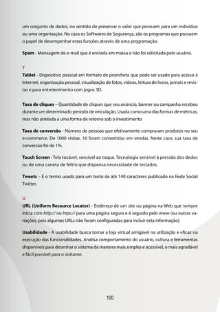 100
um conjunto de dados, no sentido de preservar o valor que possuem para um indivíduo
ou uma organização. No caso os Softwares de Segurança, são os programas que possuem
o papel de desempenhar estas funções através de uma programação.
Spam - Mensagem de e-mail que é enviada em massa e não foi solicitada pelo usuário.
T
Tablet - Dispositivo pessoal em formato de prancheta que pode ser usado para acesso à
Internet, organização pessoal, visualização de fotos, vídeos, leitura de livros, jornais e revis-
tas e para entretenimento com jogos 3D.
Taxa de cliques – Quantidade de cliques que seu anúncio, banner ou campanha recebeu
durante um determinado período de veiculação. Usada como uma das formas de métricas,
mas não atrelada a uma forma de retorno sob o investimento
Taxa de conversão - Número de pessoas que efetivamente compraram produtos no seu
e-commerce. De 1000 visitas, 10 foram convertidas em vendas. Neste caso, sua taxa de
conversão foi de 1%.
Touch Screen -Tela tocável, sensível ao toque. Tecnologia sensível à pressão dos dedos
ou de uma caneta de feltro que dispensa necessidade de teclados.
Tweets – É o termo usado para um texto de até 140 caracteres publicado na Rede Social
Twitter.
U
URL (Uniform Resource Locator) - Endereço de um site ou página na Web que sempre
inicia com http:// ou htps:// para uma página segura e é seguido pelo www (ou outras va-
riações, pois algumas URLs não foram configuradas para incluir esta informação).
Usabilidade - A usabilidade busca tornar a loja virtual amigável na utilização e eficaz na
execução das funcionalidades. Analisa comportamento do usuário, cultura e ferramentas
disponíveis para desenhar o sistema da maneira mais simples e acessível, o mais agradável
e fácil possível para o visitante.
 