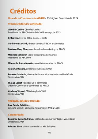 102
Guia de e-Commerce da APADi - 2a
Edição - Fevereiro de 2014
Projeto editorial e conteúdo:
Cláudio Coelho, CEO da Skalebla
Presidente da APADi de Abril de 2009 à março de 2013
Cyllas Elia, CEO da 00K e-business tools
Guilherme Lunardi, diretor comercial da Jet e-commerce
Gustavo Chap Chap, coordenador de marketing da APADi
Mauricio Salvador, sócio-fundador da ComSchool
Presidente da ABComm
Milene de Souza Moysés, secretária executiva da APADi
Paulo Centenaro, diretor executivo da APADi
Roberto Calderón, diretor da FutureLab e fundador do ModaTrade
Diretor da APADi
Thiago Sarraf, Founder Dr. e-commerce
Líder do Comitê de e-commerce da APADi
Valdiney Viçossi, CEO da Agência VM2
Diretor da APADi
Redação, Edição e Revisão:
Awe Public Relations
Gilseane Stefani - Jornalista Responsável (MTB 24.986)
Colaboração:
Bernardo Castello Branco, CEO da Casulo Apresentações Vencedoras
Diretor da APADi
Fabiano Silva, diretor comercial da KPL Soluções
Créditos
 