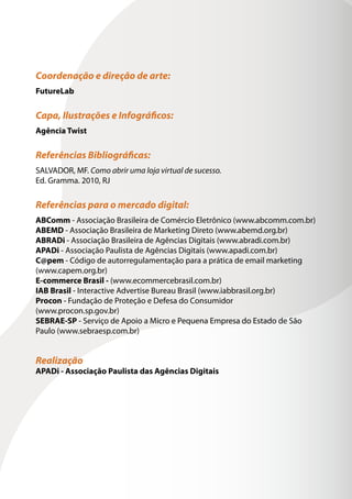 Coordenação e direção de arte:
FutureLab
Capa, Ilustrações e Infográficos:
Agência Twist
Referências Bibliográficas:
SALVADOR, MF. Como abrir uma loja virtual de sucesso.
Ed. Gramma. 2010, RJ
Referências para o mercado digital:
ABComm - Associação Brasileira de Comércio Eletrônico (www.abcomm.com.br)
ABEMD - Associação Brasileira de Marketing Direto (www.abemd.org.br)
ABRADi - Associação Brasileira de Agências Digitais (www.abradi.com.br)
APADi - Associação Paulista de Agências Digitais (www.apadi.com.br)
C@pem - Código de autorregulamentação para a prática de email marketing
(www.capem.org.br)
E-commerce Brasil - (www.ecommercebrasil.com.br)
IAB Brasil - Interactive Advertise Bureau Brasil (www.iabbrasil.org.br)
Procon - Fundação de Proteção e Defesa do Consumidor
(www.procon.sp.gov.br)
SEBRAE-SP - Serviço de Apoio a Micro e Pequena Empresa do Estado de São
Paulo (www.sebraesp.com.br)
Realização
APADi - Associação Paulista das Agências Digitais
 