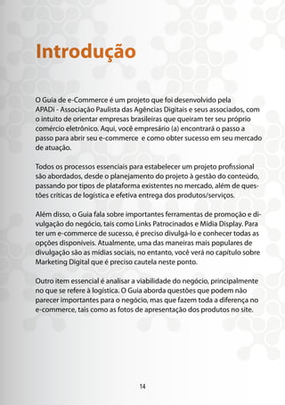 14
O Guia de e-Commerce é um projeto que foi desenvolvido pela
APADi - Associação Paulista das Agências Digitais e seus associados, com
o intuito de orientar empresas brasileiras que queiram ter seu próprio
comércio eletrônico. Aqui, você empresário (a) encontrará o passo a
passo para abrir seu e-commerce e como obter sucesso em seu mercado
de atuação.
Todos os processos essenciais para estabelecer um projeto profissional
são abordados, desde o planejamento do projeto à gestão do conteúdo,
passando por tipos de plataforma existentes no mercado, além de ques-
tões críticas de logística e efetiva entrega dos produtos/serviços.
Além disso, o Guia fala sobre importantes ferramentas de promoção e di-
vulgação do negócio, tais como Links Patrocinados e Mídia Display. Para
ter um e-commerce de sucesso, é preciso divulgá-lo e conhecer todas as
opções disponíveis. Atualmente, uma das maneiras mais populares de
divulgação são as mídias sociais, no entanto, você verá no capítulo sobre
Marketing Digital que é preciso cautela neste ponto.
Outro item essencial é analisar a viabilidade do negócio, principalmente
no que se refere à logística. O Guia aborda questões que podem não
parecer importantes para o negócio, mas que fazem toda a diferença no
e-commerce, tais como as fotos de apresentação dos produtos no site.
Introdução
 