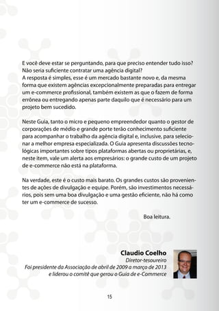 15
E você deve estar se perguntando, para que preciso entender tudo isso?
Não seria suficiente contratar uma agência digital?
A resposta é simples, esse é um mercado bastante novo e, da mesma
forma que existem agências excepcionalmente preparadas para entregar
um e-commerce profissional, também existem as que o fazem de forma
errônea ou entregando apenas parte daquilo que é necessário para um
projeto bem sucedido.
Neste Guia, tanto o micro e pequeno empreendedor quanto o gestor de
corporações de médio e grande porte terão conhecimento suficiente
para acompanhar o trabalho da agência digital e, inclusive, para selecio-
nar a melhor empresa especializada. O Guia apresenta discussões tecno-
lógicas importantes sobre tipos plataformas abertas ou proprietárias, e,
neste item, vale um alerta aos empresários: o grande custo de um projeto
de e-commerce não está na plataforma.
Na verdade, este é o custo mais barato. Os grandes custos são provenien-
tes de ações de divulgação e equipe. Porém, são investimentos necessá-
rios, pois sem uma boa divulgação e uma gestão eficiente, não há como
ter um e-commerce de sucesso.
Boa leitura.
Claudio Coelho
Diretor-tesoureiro
Foi presidente da Associação de abril de 2009 a março de 2013
e liderou o comitê que gerou o Guia de e-Commerce
 