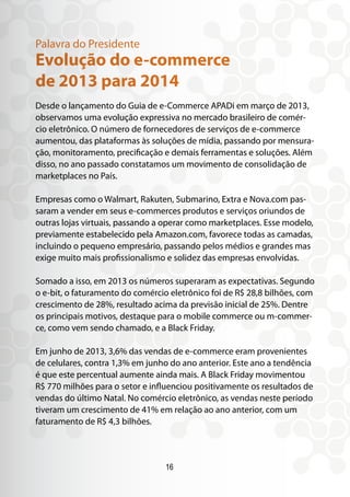 Desde o lançamento do Guia de e-Commerce APADi em março de 2013,
observamos uma evolução expressiva no mercado brasileiro de comér-
cio eletrônico. O número de fornecedores de serviços de e-commerce
aumentou, das plataformas às soluções de mídia, passando por mensura-
ção, monitoramento, precificação e demais ferramentas e soluções. Além
disso, no ano passado constatamos um movimento de consolidação de
marketplaces no País.
Empresas como o Walmart, Rakuten, Submarino, Extra e Nova.com pas-
saram a vender em seus e-commerces produtos e serviços oriundos de
outras lojas virtuais, passando a operar como marketplaces. Esse modelo,
previamente estabelecido pela Amazon.com, favorece todas as camadas,
incluindo o pequeno empresário, passando pelos médios e grandes mas
exige muito mais profissionalismo e solidez das empresas envolvidas.
Somado a isso, em 2013 os números superaram as expectativas. Segundo
o e-bit, o faturamento do comércio eletrônico foi de R$ 28,8 bilhões, com
crescimento de 28%, resultado acima da previsão inicial de 25%. Dentre
os principais motivos, destaque para o mobile commerce ou m-commer-
ce, como vem sendo chamado, e a Black Friday.
Em junho de 2013, 3,6% das vendas de e-commerce eram provenientes
de celulares, contra 1,3% em junho do ano anterior. Este ano a tendência
é que este percentual aumente ainda mais. A Black Friday movimentou
R$ 770 milhões para o setor e influenciou positivamente os resultados de
vendas do último Natal. No comércio eletrônico, as vendas neste período
tiveram um crescimento de 41% em relação ao ano anterior, com um
faturamento de R$ 4,3 bilhões.
Evolução do e-commerce
de 2013 para 2014
Palavra do Presidente
16
 