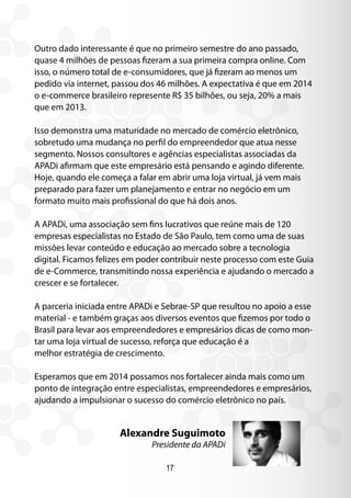 Outro dado interessante é que no primeiro semestre do ano passado,
quase 4 milhões de pessoas ﬁzeram a sua primeira compra online. Com
isso, o número total de e-consumidores, que já ﬁzeram ao menos um
pedido via internet, passou dos 46 milhões. A expectativa é que em 2014
o e-commerce brasileiro represente R$ 35 bilhões, ou seja, 20% a mais
que em 2013.
Isso demonstra uma maturidade no mercado de comércio eletrônico,
sobretudo uma mudança no perfil do empreendedor que atua nesse
segmento. Nossos consultores e agências especialistas associadas da
APADi afirmam que este empresário está pensando e agindo diferente.
Hoje, quando ele começa a falar em abrir uma loja virtual, já vem mais
preparado para fazer um planejamento e entrar no negócio em um
formato muito mais profissional do que há dois anos.
A APADi, uma associação sem fins lucrativos que reúne mais de 120
empresas especialistas no Estado de São Paulo, tem como uma de suas
missões levar conteúdo e educação ao mercado sobre a tecnologia
digital. Ficamos felizes em poder contribuir neste processo com este Guia
de e-Commerce, transmitindo nossa experiência e ajudando o mercado a
crescer e se fortalecer.
A parceria iniciada entre APADi e Sebrae-SP que resultou no apoio a esse
material - e também graças aos diversos eventos que fizemos por todo o
Brasil para levar aos empreendedores e empresários dicas de como mon-
tar uma loja virtual de sucesso, reforça que educação é a
melhor estratégia de crescimento.
Esperamos que em 2014 possamos nos fortalecer ainda mais como um
ponto de integração entre especialistas, empreendedores e empresários,
ajudando a impulsionar o sucesso do comércio eletrônico no país.
17
Alexandre Suguimoto
Presidente da APADi
 