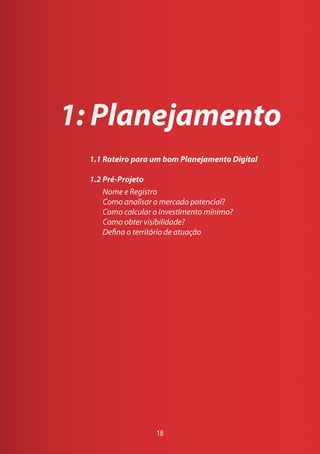 1: Planejamento
1.1 Roteiro para um bom Planejamento Digital
1.2 Pré-Projeto
Nome e Registro
Como analisar o mercado potencial?
Como calcular o investimento mínimo?
Como obter visibilidade?
Defina o território de atuação
18
 