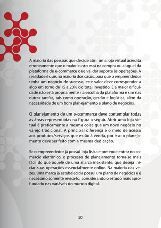 20
A maioria das pessoas que decide abrir uma loja virtual acredita
erroneamente que o maior custo está na compra ou aluguel da
plataforma de e-commerce que vai dar suporte às operações. A
realidade é que, na maioria dos casos, para que o empreendedor
tenha um negócio de sucesso, este valor deve corresponder a
algo em torno de 15 a 20% do total investido. E a maior dificul-
dade não está propriamente na escolha da plataforma e sim nas
outras tarefas, tais como operação, gestão e logística, além da
necessidade de um bom planejamento e plano de negócios.
O planejamento de um e-commerce deve contemplar todas
as áreas representadas na figura a seguir. Abrir uma loja vir-
tual é praticamente a mesma coisa que um novo negócio no
varejo tradicional. A principal diferença é o meio de acesso
aos produtos/serviços que estão à venda, por isso o planeja-
mento deve ser feito com a mesma dedicação.
Se o empreendedor já possui loja física e pretende entrar no co-
mércio eletrônico, o processo de planejamento torna-se mais
fácil do que àquele de uma marca inexistente, que deseja ini-
ciar suas operações essencialmente online. Na maioria das ve-
zes, uma marca já estabelecida possui um plano de negócios e é
necessário somente revisá-lo, considerando o estudo mais apro-
fundado nas variáveis do mundo digital.
 