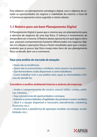 21
Para elaborar um planejamento estratégico digital, com o objetivo de es-
tudar as oportunidades do negócio e viabilidade do mesmo, o Guia de
e-Commerce apresenta como sugestão o roteiro abaixo:
1.1 Roteiro para um bom Planejamento Digital
O Planejamento Digital é quase que o mesmo que um planejamento para
a abertura de negócios de uma loja física. O esforço e investimento de
tempo deve ser o mesmo. O Roteiro abaixo apresenta em azul alguns ítens
que possuem comportamento bastante diferenciados nos negócios digi-
tais em relação à operações físicas e foram ressaltados para que o empre-
endedor que já possui loja física reveja estes itens de seu planejamento
físico se decidir abrir um e-commerce.
Faça uma análise do mercado de atuação:
• Quais são as tendências;
• Quem são os concorrentes e similares, como atuam e se posicionam;
• Que fornecedores estão disponíveis e como trabalham;
• Como trabalhar com o seu público-alvo, quais as necessidades e for-
mas de atendê-los.
Considere a análise ambiental interna e externa da empresa:
• Avalie e comportamento do cenário setorial (dólar, crédito, políti-
cas, tributos);
• Faça uma previsão de oportunidades e ameaças;
• Entendaaspotencialidadesefragilidadesdosprodutosaseremvendidos;
• Qual é a equipe disponível e necessária (atendimento, marketing,
financeiro, etc.);
• Analise bem a plataforma de operação (modelo, tecnologia, escala-
bilidade, etc.).
 