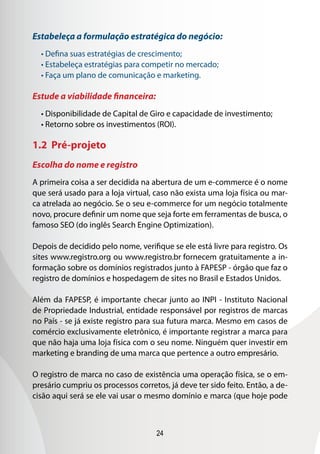 24
Estabeleça a formulação estratégica do negócio:
• Defina suas estratégias de crescimento;
• Estabeleça estratégias para competir no mercado;
• Faça um plano de comunicação e marketing.
Estude a viabilidade financeira:
• Disponibilidade de Capital de Giro e capacidade de investimento;
• Retorno sobre os investimentos (ROI).
1.2 Pré-projeto
Escolha do nome e registro
A primeira coisa a ser decidida na abertura de um e-commerce é o nome
que será usado para a loja virtual, caso não exista uma loja física ou mar-
ca atrelada ao negócio. Se o seu e-commerce for um negócio totalmente
novo, procure definir um nome que seja forte em ferramentas de busca, o
famoso SEO (do inglês Search Engine Optimization).
Depois de decidido pelo nome, verifique se ele está livre para registro. Os
sites www.registro.org ou www.registro.br fornecem gratuitamente a in-
formação sobre os domínios registrados junto à FAPESP - órgão que faz o
registro de domínios e hospedagem de sites no Brasil e Estados Unidos.
Além da FAPESP, é importante checar junto ao INPI - Instituto Nacional
de Propriedade Industrial, entidade responsável por registros de marcas
no País - se já existe registro para sua futura marca. Mesmo em casos de
comércio exclusivamente eletrônico, é importante registrar a marca para
que não haja uma loja física com o seu nome. Ninguém quer investir em
marketing e branding de uma marca que pertence a outro empresário.
O registro de marca no caso de existência uma operação física, se o em-
presário cumpriu os processos corretos, já deve ter sido feito. Então, a de-
cisão aqui será se ele vai usar o mesmo domínio e marca (que hoje pode
 