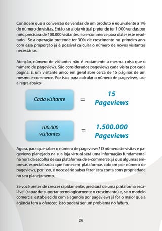 26
Considere que a conversão de vendas de um produto é equivalente a 1%
do número de visitas. Então, se a loja virtual pretende ter 1.000 vendas por
mês, precisará de 100.000 visitantes no e-commerce para obter este resul-
tado. Se a operação pretende ter 30% de crescimento no primeiro ano,
com essa proporção já é possível calcular o número de novos visitantes
necessários.
Atenção, número de visitantes não é exatamente a mesma coisa que o
número de pageviews. São considerados pageviews cada visita por cada
página. E, um visitante único em geral abre cerca de 15 páginas de um
mesmo e-commerce. Por isso, para calcular o número de pageviews, use
a regra abaixo:
Agora, para que saber o número de pageviews? O número de visitas e pa-
geviews planejado na sua loja virtual será uma informação fundamental
na hora da escolha de sua plataforma de e-commerce, já que algumas em-
presas especializadas que fornecem plataformas cobram por número de
pageviews, por isso, é necessário saber fazer esta conta com propriedade
no seu planejamento.
Se você pretende crescer rapidamente, precisará de uma plataforma esca-
lável (capaz de suportar tecnologicamente o crescimento) e, se o modelo
comercial estabelecido com a agência por pageviews já for o maior que a
agência tem a oferecer, isso poderá ser um problema no futuro.
Cada visitante
100.000
visitantes
15
Pageviews=
= 1.500.000
Pageviews
 