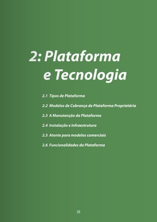 28
2: Plataforma
e Tecnologia
2.1 Tipos de Plataforma
2.2 Modelos de Cobrança de Plataforma Proprietária
2.3 A Manutenção da Plataforma
2.4 Instalação e Infraestrutura
2.5 Atente para modelos comerciais
2.6 Funcionalidades da Plataforma
 
