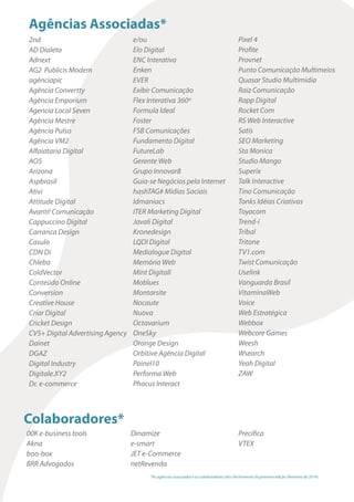 Agências Associadas*
2nd
AD Dialeto
Adnext
AG2 Publicis Modem
agênciapic
Agência Convertty
Agência Emporium
Agencia Local Seven
Agência Mestre
Agência Pulso
Agência VM2
Alfaiataria Digital
AO5
Arizona
Aspbrasil
Ativi
Attitude Digital
Avanti! Comunicação
Cappuccino Digital
Carranca Design
Casulo
CDN Di
Chleba
ColdVector
Conteúdo Online
Conversion
Creative House
Criar Digital
Cricket Design
CVS+ Digital Advertising Agency
Dainet
DGAZ
Digital Industry
Digitale.XY2
Dr. e-commerce
e/ou
Elo Digital
ENC Interativa
Enken
EVER
Exibir Comunicação
Flex Interativa 360º
Formula Ideal
Foster
FSB Comunicações
Fundamento Digital
FutureLab
Gerente Web
Grupo Innovar8
Guia-se Negócios pela Internet
hashTAG# Mídias Sociais
Idmaniacs
ITER Marketing Digital
Javali Digital
Kronedesign
LQDI Digital
Medialogue Digital
Memória Web
Mint Digitall
Moblues
Montarsite
Nocaute
Nuova
Octavarium
OneSky
Orange Design
Orbitive Agência Digital
Painel10
Performa Web
Phocus Interact
Pixel 4
Profite
Provnet
Punto Comunicação Multimeios
Quasar Studio Multimidia
Raiz Comunicação
Rapp Digital
Rocket Com
RS Web Interactive
Satís
SEO Marketing
Sta Monica
Studio Mango
Superix
Talk Interactive
Tino Comunicação
Tonks Idéias Criativas
Toyacom
Trend-i
Tribal
Tritone
TV1.com
Twist Comunicação
Uselink
Vanguarda Brasil
VitaminaWeb
Voice
Web Estratégica
Webbox
Webcore Games
Weesh
Wsearch
Yeah Digital
ZAW
Colaboradores*
00K e-business tools
Akna
boo-box
BRR Advogados
Dinamize
e-smart
JET e-Commerce
netRevenda
Precifica
VTEX
*As agências associadas e os colaboradores até o fechamento da primeira edição (fevereiro de 2014).
 