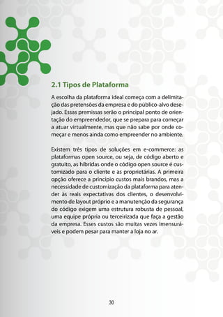 30
2.1 Tipos de Plataforma
A escolha da plataforma ideal começa com a delimita-
ção das pretensões da empresa e do público-alvo dese-
jado. Essas premissas serão o principal ponto de orien-
tação do empreendedor, que se prepara para começar
a atuar virtualmente, mas que não sabe por onde co-
meçar e menos ainda como empreender no ambiente.
Existem três tipos de soluções em e-commerce: as
plataformas open source, ou seja, de código aberto e
gratuito, as híbridas onde o código open source é cus-
tomizado para o cliente e as proprietárias. A primeira
opção oferece a princípio custos mais brandos, mas a
necessidade de customização da plataforma para aten-
der às reais expectativas dos clientes, o desenvolvi-
mento de layout próprio e a manutenção da segurança
do código exigem uma estrutura robusta de pessoal,
uma equipe própria ou terceirizada que faça a gestão
da empresa. Esses custos são muitas vezes imensurá-
veis e podem pesar para manter a loja no ar.
 