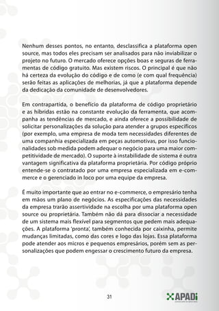 31
Nenhum desses pontos, no entanto, desclassifica a plataforma open
source, mas todos eles precisam ser analisados para não inviabilizar o
projeto no futuro. O mercado oferece opções boas e seguras de ferra-
mentas de código gratuito. Mas existem riscos. O principal é que não
há certeza da evolução do código e de como (e com qual frequência)
serão feitas as aplicações de melhorias, já que a plataforma depende
da dedicação da comunidade de desenvolvedores.
Em contrapartida, o benefício da plataforma de código proprietário
e as híbridas estão na constante evolução da ferramenta, que acom-
panha as tendências de mercado, e ainda oferece a possibilidade de
solicitar personalizações da solução para atender a grupos específicos
(por exemplo, uma empresa de moda tem necessidades diferentes de
uma companhia especializada em peças automotivas, por isso funcio-
nalidades sob medida podem adequar o negócio para uma maior com-
petitividade de mercado). O suporte à instabilidade de sistema é outra
vantagem significativa da plataforma proprietária. Por código próprio
entende-se o contratado por uma empresa especializada em e-com-
merce e o gerenciado in loco por uma equipe da empresa.
É muito importante que ao entrar no e-commerce, o empresário tenha
em mãos um plano de negócios. As especificações das necessidades
da empresa trarão assertividade na escolha por uma plataforma open
source ou proprietária. Também não dá para dissociar a necessidade
de um sistema mais flexível para segmentos que pedem mais adequa-
ções. A plataforma ‘pronta’, também conhecida por caixinha, permite
mudanças limitadas, como das cores e logo das lojas. Essa plataforma
pode atender aos micros e pequenos empresários, porém sem as per-
sonalizações que podem engessar o crescimento futuro da empresa.
 