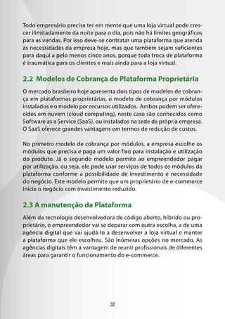32
Todo empresário precisa ter em mente que uma loja virtual pode cres-
cer ilimitadamente da noite para o dia, pois não há limites geográficos
para as vendas. Por isso deve-se contratar uma plataforma que atenda
às necessidades da empresa hoje, mas que também sejam suficientes
para daqui a pelo menos cinco anos, porque toda troca de plataforma
é traumática para os clientes e mais ainda para a loja virtual.
2.2 Modelos de Cobrança de Plataforma Proprietária
O mercado brasileiro hoje apresenta dois tipos de modelos de cobran-
ça em plataformas proprietárias, o modelo de cobrança por módulos
instalados e o modelo por recursos utilizados. Ambos podem ser ofere-
cidos em nuvem (cloud computing), neste caso são conhecidos como
Software as a Service (SaaS), ou instalados na sede da própria empresa.
O SaaS oferece grandes vantagens em termos de redução de custos.
No primeiro modelo de cobrança por módulos, a empresa escolhe os
módulos que precisa e paga um valor fixo para instalação e utilização
do produto. Já o segundo modelo permite ao empreendedor pagar
por utilização, ou seja, ele pode usar serviços de todos os módulos da
plataforma conforme a possibilidade de investimento e necessidade
do negócio. Este modelo permite que um proprietário de e-commerce
inicie o negócio com investimento reduzido.
2.3 A manutenção da Plataforma
Além da tecnologia desenvolvedora de código aberto, híbrido ou pro-
prietário, o empreendedor vai se deparar com outra escolha, a de uma
agência digital que vai ajudá-lo a desenvolver a loja virtual e manter
a plataforma que ele escolheu. São inúmeras opções no mercado. As
agências digitais têm a vantagem de reunir profissionais de diferentes
áreas para garantir o funcionamento do e-commerce.
 
