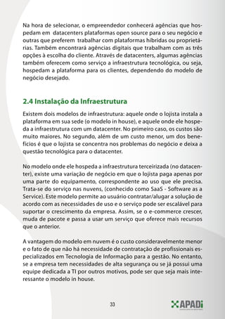 33
Na hora de selecionar, o empreendedor conhecerá agências que hos-
pedam em datacenters plataformas open source para o seu negócio e
outras que preferem trabalhar com plataformas híbridas ou proprietá-
rias. Também encontrará agências digitais que trabalham com as três
opções à escolha do cliente. Através de datacenters, algumas agências
também oferecem como serviço a infraestrutura tecnológica, ou seja,
hospedam a plataforma para os clientes, dependendo do modelo de
negócio desejado.
2.4 Instalação da Infraestrutura
Existem dois modelos de infraestrutura: aquele onde o lojista instala a
plataforma em sua sede (o modelo in house), e aquele onde ele hospe-
da a infraestrutura com um datacenter. No primeiro caso, os custos são
muito maiores. No segundo, além de um custo menor, um dos bene-
fícios é que o lojista se concentra nos problemas do negócio e deixa a
questão tecnológica para o datacenter.
No modelo onde ele hospeda a infraestrutura terceirizada (no datacen-
ter), existe uma variação de negócio em que o lojista paga apenas por
uma parte do equipamento, correspondente ao uso que ele precisa.
Trata-se do serviço nas nuvens, (conhecido como SaaS - Software as a
Service). Este modelo permite ao usuário contratar/alugar a solução de
acordo com as necessidades de uso e o serviço pode ser escalável para
suportar o crescimento da empresa. Assim, se o e-commerce crescer,
muda de pacote e passa a usar um serviço que oferece mais recursos
que o anterior.
A vantagem do modelo em nuvem é o custo consideravelmente menor
e o fato de que não há necessidade de contratação de profissionais es-
pecializados em Tecnologia de Informação para a gestão. No entanto,
se a empresa tem necessidades de alta segurança ou se já possui uma
equipe dedicada a TI por outros motivos, pode ser que seja mais inte-
ressante o modelo in house.
 