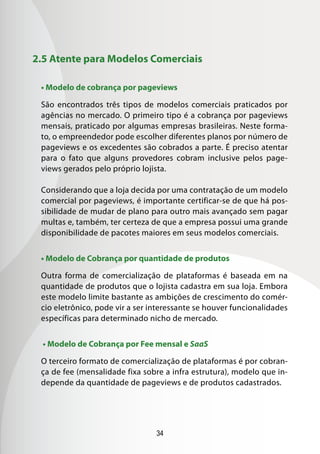 34
2.5 Atente para Modelos Comerciais
• Modelo de cobrança por pageviews
São encontrados três tipos de modelos comerciais praticados por
agências no mercado. O primeiro tipo é a cobrança por pageviews
mensais, praticado por algumas empresas brasileiras. Neste forma-
to, o empreendedor pode escolher diferentes planos por número de
pageviews e os excedentes são cobrados a parte. É preciso atentar
para o fato que alguns provedores cobram inclusive pelos page-
views gerados pelo próprio lojista.
Considerando que a loja decida por uma contratação de um modelo
comercial por pageviews, é importante certificar-se de que há pos-
sibilidade de mudar de plano para outro mais avançado sem pagar
multas e, também, ter certeza de que a empresa possui uma grande
disponibilidade de pacotes maiores em seus modelos comerciais.
• Modelo de Cobrança por quantidade de produtos
Outra forma de comercialização de plataformas é baseada em na
quantidade de produtos que o lojista cadastra em sua loja. Embora
este modelo limite bastante as ambições de crescimento do comér-
cio eletrônico, pode vir a ser interessante se houver funcionalidades
específicas para determinado nicho de mercado.
• Modelo de Cobrança por Fee mensal e SaaS
O terceiro formato de comercialização de plataformas é por cobran-
ça de fee (mensalidade fixa sobre a infra estrutura), modelo que in-
depende da quantidade de pageviews e de produtos cadastrados.
 