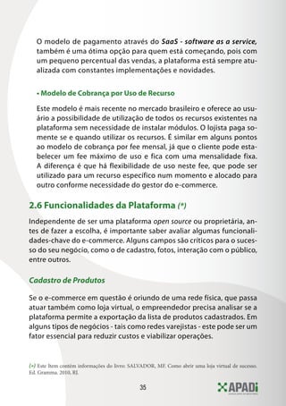 35
O modelo de pagamento através do SaaS - software as a service,
também é uma ótima opção para quem está começando, pois com
um pequeno percentual das vendas, a plataforma está sempre atu-
alizada com constantes implementações e novidades.
• Modelo de Cobrança por Uso de Recurso
Este modelo é mais recente no mercado brasileiro e oferece ao usu-
ário a possibilidade de utilização de todos os recursos existentes na
plataforma sem necessidade de instalar módulos. O lojista paga so-
mente se e quando utilizar os recursos. É similar em alguns pontos
ao modelo de cobrança por fee mensal, já que o cliente pode esta-
belecer um fee máximo de uso e fica com uma mensalidade fixa.
A diferença é que há flexibilidade de uso neste fee, que pode ser
utilizado para um recurso específico num momento e alocado para
outro conforme necessidade do gestor do e-commerce.
2.6 Funcionalidades da Plataforma (*)
Independente de ser uma plataforma open source ou proprietária, an-
tes de fazer a escolha, é importante saber avaliar algumas funcionali-
dades-chave do e-commerce. Alguns campos são críticos para o suces-
so do seu negócio, como o de cadastro, fotos, interação com o público,
entre outros.
Cadastro de Produtos
Se o e-commerce em questão é oriundo de uma rede física, que passa
atuar também como loja virtual, o empreendedor precisa analisar se a
plataforma permite a exportação da lista de produtos cadastrados. Em
alguns tipos de negócios - tais como redes varejistas - este pode ser um
fator essencial para reduzir custos e viabilizar operações.
(*) Este Item contém informações do livro: SALVADOR, MF. Como abrir uma loja virtual de sucesso.
Ed. Gramma. 2010, RJ.
 