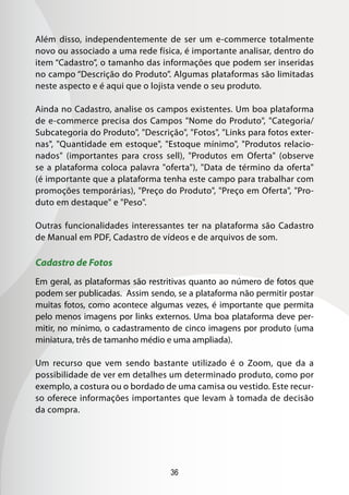 36
Além disso, independentemente de ser um e-commerce totalmente
novo ou associado a uma rede física, é importante analisar, dentro do
item “Cadastro”, o tamanho das informações que podem ser inseridas
no campo “Descrição do Produto”. Algumas plataformas são limitadas
neste aspecto e é aqui que o lojista vende o seu produto.
Ainda no Cadastro, analise os campos existentes. Um boa plataforma
de e-commerce precisa dos Campos Nome do Produto, Categoria/
Subcategoria do Produto, Descrição, Fotos, Links para fotos exter-
nas, Quantidade em estoque, Estoque mínimo, Produtos relacio-
nados (importantes para cross sell), Produtos em Oferta (observe
se a plataforma coloca palavra oferta), Data de término da oferta
(é importante que a plataforma tenha este campo para trabalhar com
promoções temporárias), Preço do Produto, Preço em Oferta, Pro-
duto em destaque e Peso.
Outras funcionalidades interessantes ter na plataforma são Cadastro
de Manual em PDF, Cadastro de vídeos e de arquivos de som.
Cadastro de Fotos
Em geral, as plataformas são restritivas quanto ao número de fotos que
podem ser publicadas. Assim sendo, se a plataforma não permitir postar
muitas fotos, como acontece algumas vezes, é importante que permita
pelo menos imagens por links externos. Uma boa plataforma deve per-
mitir, no mínimo, o cadastramento de cinco imagens por produto (uma
miniatura, três de tamanho médio e uma ampliada).
Um recurso que vem sendo bastante utilizado é o Zoom, que da a
possibilidade de ver em detalhes um determinado produto, como por
exemplo, a costura ou o bordado de uma camisa ou vestido. Este recur-
so oferece informações importantes que levam à tomada de decisão
da compra.
 