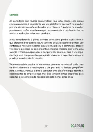 37
Usuário
Ao considerar que muitos consumidores são influenciados por outros
em suas compras, é importante ver se a plataforma que você vai escolher
permite depoimentos/resenhas dos seus clientes. E, na hora de escolher
plataformas, prefira aquelas em que possa controlar a publicação das re-
senhas e avaliações sobre seus produtos.
Ainda considerando o ponto de vista do usuário, prefira as plataformas
que oferecem boa usabilidade. O conceito de usabilidade é o de fácil uso
e interação. Antes de escolher a plataforma do seu e-commerce, procure
vivenciar o processo de compra online em uma empresa que tenha uma
solução tecnológica igual àquela que pretende contratar para o seu negó-
cio. Faça uma compra online para poder vivenciar a experiência de com-
pra do ponto de vista do usuário.
Todo empresário precisa ter em mente que uma loja virtual pode cres-
cer ilimitadamente, da noite para o dia, pois não há limites geográficos
para as vendas. Por isso o ideal é contratar uma plataforma que atenda às
necessidades da empresa hoje, mas que também esteja preparada para
suportar o crescimento do negócio por pelo menos cinco anos.
 