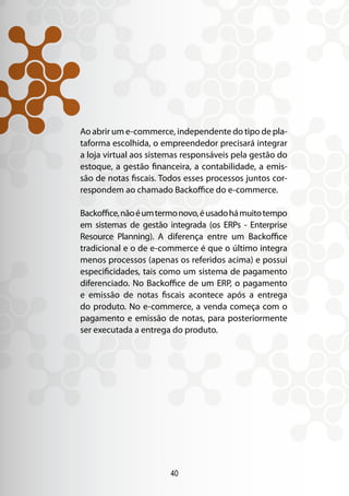 40
Ao abrir um e-commerce, independente do tipo de pla-
taforma escolhida, o empreendedor precisará integrar
a loja virtual aos sistemas responsáveis pela gestão do
estoque, a gestão financeira, a contabilidade, a emis-
são de notas fiscais. Todos esses processos juntos cor-
respondem ao chamado Backoffice do e-commerce.
Backoffice,nãoéumtermonovo,éusadohámuitotempo
em sistemas de gestão integrada (os ERPs - Enterprise
Resource Planning). A diferença entre um Backoffice
tradicional e o de e-commerce é que o último integra
menos processos (apenas os referidos acima) e possui
especificidades, tais como um sistema de pagamento
diferenciado. No Backoffice de um ERP, o pagamento
e emissão de notas fiscais acontece após a entrega
do produto. No e-commerce, a venda começa com o
pagamento e emissão de notas, para posteriormente
ser executada a entrega do produto.
 