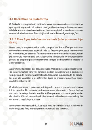 41
3.1 Backoffice na plataforma
O Backoffice em geral não está incluso na plataforma de e-commerce, o
que significa que, não há sistema para gestão de estoque, financeira, con-
tabilidade e emissão de notas fiscais dentro de plataformas de e-commer-
ce na maioria dos casos. Para o lojista virtual sobram algumas opções:
3.1.1 Para lojas totalmente virtuais (não possuem loja
física)
Neste caso, o empreendedor pode comprar um Backoffice para e-com-
merce de uma empresa especializada ou fazer os processos manualmen-
te. No entanto, se estamos falando de um e-commerce de sucesso, optar
pela solução manual será uma alternativa temporária. O empreendedor
precisa se preparar para comprar uma solução de backoffice e integrá-la
ao seu negócio.
A partir de 30 pedidos por dia a execução manual desses processos torna-
-se inviável. Outras variáveis também podem inviabilizar um e-commerce
sem gestão de estoque automatizada, tais como a quantidade de produ-
tos que são vendidos e os diferentes tipos de marcas, tamanhos, cores,
modelos, sabores, etc.
O ideal é começar o processo já integrado, sempre que o investimento
inicial permitir. No entanto, muitas empresas ainda não o fazem devido
ao custo de setup. Instalar um Backoffice para e-commerce pode variar
de 10 mil a 300 mil, dependendo das necessidades da empresa e do quão
escalável o negócio precisa ser.
Além do custo de setup inicial, as lojas virtuais também precisarão investir
num fee (custo fixo) mensal para manutenção dos sistemas.
 