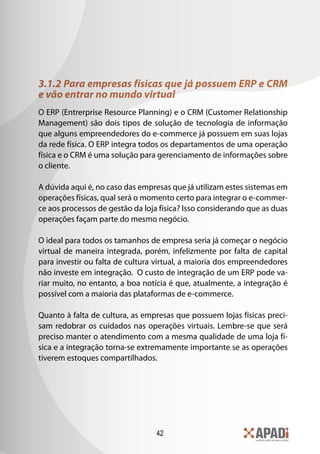 42
3.1.2 Para empresas físicas que já possuem ERP e CRM
e vão entrar no mundo virtual
O ERP (Entrerprise Resource Planning) e o CRM (Customer Relationship
Management) são dois tipos de solução de tecnologia de informação
que alguns empreendedores do e-commerce já possuem em suas lojas
da rede física. O ERP integra todos os departamentos de uma operação
física e o CRM é uma solução para gerenciamento de informações sobre
o cliente.
A dúvida aqui é, no caso das empresas que já utilizam estes sistemas em
operações físicas, qual será o momento certo para integrar o e-commer-
ce aos processos de gestão da loja física? Isso considerando que as duas
operações façam parte do mesmo negócio.
O ideal para todos os tamanhos de empresa seria já começar o negócio
virtual de maneira integrada, porém, infelizmente por falta de capital
para investir ou falta de cultura virtual, a maioria dos empreendedores
não investe em integração. O custo de integração de um ERP pode va-
riar muito, no entanto, a boa notícia é que, atualmente, a integração é
possível com a maioria das plataformas de e-commerce.
Quanto à falta de cultura, as empresas que possuem lojas físicas preci-
sam redobrar os cuidados nas operações virtuais. Lembre-se que será
preciso manter o atendimento com a mesma qualidade de uma loja fí-
sica e a integração torna-se extremamente importante se as operações
tiverem estoques compartilhados.
 