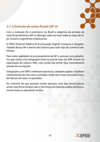 43
3.1.3 Emissão de notas fiscais (NF-e)
Com a evolução do e-commerce no Brasil a exigência da emissão da
nota fiscal eletrônica (NF-e) abrange cada vez mais todos os tipos de lo-
jas virtuais e segmentos empresariais.
O SPED (Sistema Público de Escrituração Digital) incorpora a obrigato-
riedade dessas NF-e dentro do Sistema para todo tipo de comércio ele-
trônico.
Para maior agilidade no processamento de NF-e, procure uma platafor-
ma que tenha essa integração total ou parcial com seu ERP através da
exportação do arquivo XML, caso ainda não tenha, faça manualmente
através de sua equipe.
Integrações com ERP’s melhoram processos, reduzem papéis e facilitam
o fechamento do mês com o contador, onde não é mais necessário man-
dar blocos de notas via portador.
Ao contrário do que pensam muitas pessoas, uma loja virtual precisa
emitir nota fiscal sempre, pois a Secretaria da Fazenda audita eletrônica-
mente todas as operações on-line.
 