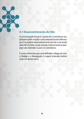 46
4.1 Desenvolvimento do Site
A Comunicação Visual é a parte do e-commerce res-
ponsável pela criação e pela arquitetura de informa-
ção. É o próprio desenvolvimento do site e vai muito
além de um belo visual, estuda a forma como as pes-
soas vão entender e usar o e-commerce.
É neste momento que será definido o Mapa do Site,
o Design e a Navegação. A seguir, entenda melhor
cada um destes itens.
 