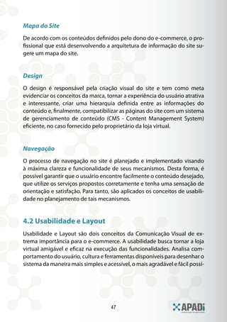 47
Mapa do Site
De acordo com os conteúdos definidos pelo dono do e-commerce, o pro-
fissional que está desenvolvendo a arquitetura de informação do site su-
gere um mapa do site.
Design
O design é responsável pela criação visual do site e tem como meta
evidenciar os conceitos da marca, tornar a experiência do usuário atrativa
e interessante, criar uma hierarquia definida entre as informações do
conteúdo e, finalmente, compatibilizar as páginas do site com um sistema
de gerenciamento de conteúdo (CMS - Content Management System)
eficiente, no caso fornecido pelo proprietário da loja virtual.
Navegação
O processo de navegação no site é planejado e implementado visando
à máxima clareza e funcionalidade de seus mecanismos. Desta forma, é
possível garantir que o usuário encontre facilmente o conteúdo desejado,
que utilize os serviços propostos corretamente e tenha uma sensação de
orientação e satisfação. Para tanto, são aplicados os conceitos de usabili-
dade no planejamento de tais mecanismos.
4.2 Usabilidade e Layout
Usabilidade e Layout são dois conceitos da Comunicação Visual de ex-
trema importância para o e-commerce. A usabilidade busca tornar a loja
virtual amigável e eficaz na execução das funcionalidades. Analisa com-
portamento do usuário, cultura e ferramentas disponíveis para desenhar o
sistema da maneira mais simples e acessível, o mais agradável e fácil possí-
 