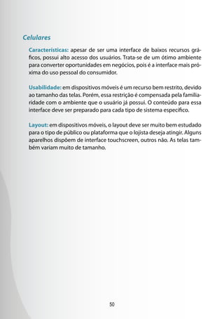 50
Celulares
Características: apesar de ser uma interface de baixos recursos grá-
ficos, possui alto acesso dos usuários. Trata-se de um ótimo ambiente
para converter oportunidades em negócios, pois é a interface mais pró-
xima do uso pessoal do consumidor.
Usabilidade: em dispositivos móveis é um recurso bem restrito, devido
ao tamanho das telas. Porém, essa restrição é compensada pela familia-
ridade com o ambiente que o usuário já possui. O conteúdo para essa
interface deve ser preparado para cada tipo de sistema específico.
Layout: em dispositivos móveis, o layout deve ser muito bem estudado
para o tipo de público ou plataforma que o lojista deseja atingir. Alguns
aparelhos dispõem de interface touchscreen, outros não. As telas tam-
bém variam muito de tamanho.
 