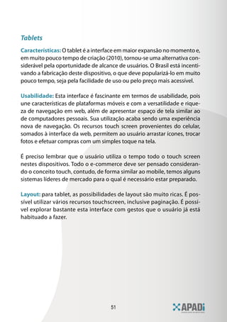 51
Tablets
Características: O tablet é a interface em maior expansão no momento e,
em muito pouco tempo de criação (2010), tornou-se uma alternativa con-
siderável pela oportunidade de alcance de usuários. O Brasil está incenti-
vando a fabricação deste dispositivo, o que deve popularizá-lo em muito
pouco tempo, seja pela facilidade de uso ou pelo preço mais acessível.
Usabilidade: Esta interface é fascinante em termos de usabilidade, pois
une características de plataformas móveis e com a versatilidade e rique-
za de navegação em web, além de apresentar espaço de tela similar ao
de computadores pessoais. Sua utilização acaba sendo uma experiência
nova de navegação. Os recursos touch screen provenientes do celular,
somados à interface da web, permitem ao usuário arrastar ícones, trocar
fotos e efetuar compras com um simples toque na tela.
É preciso lembrar que o usuário utiliza o tempo todo o touch screen
nestes dispositivos. Todo o e-commerce deve ser pensado consideran-
do o conceito touch, contudo, de forma similar ao mobile, temos alguns
sistemas líderes de mercado para o qual é necessário estar preparado.
Layout: para tablet, as possibilidades de layout são muito ricas. É pos-
sível utilizar vários recursos touchscreen, inclusive paginação. É possí-
vel explorar bastante esta interface com gestos que o usuário já está
habituado a fazer.
 