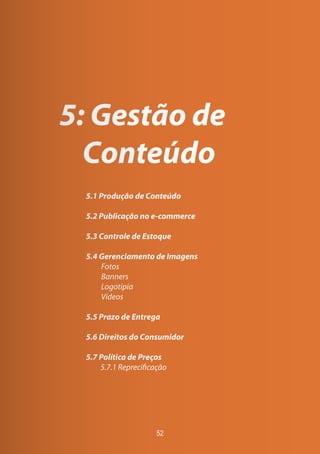 52
5: Gestão de
Conteúdo
5.1 Produção de Conteúdo
5.2 Publicação no e-commerce
5.3 Controle de Estoque
5.4 Gerenciamento de Imagens
Fotos
Banners
Logotipia
Vídeos
5.5 Prazo de Entrega
5.6 Direitos do Consumidor
5.7 Política de Preços
	 5.7.1 Reprecificação
 