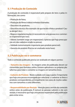 55
5.1 Produção de Conteúdo
A produção de conteúdo é responsável pelo preparo de itens e pelas in-
formações, tais como:
• Produção de fotos;
• Produção de filmes/vídeos/vinhetas/chamadas;
• Descritivo do produtos;
• Descritivo técnico (Por exemplo: de que tecido é feito o produto? Cau-
sa alergia? etc.);
• Regras e regulamentações (é necessário ter uma pessoa no e-commer-
ce responsável por isso);
• Valores (também exige um responsável, é preciso que haja preocupa-
ção em não cadastrar errado na pressa);
• Validade (extremamente importante para produto perecível);
• Garantia do produto (Precisa ser analisado nesta hora);
5.2 Publicação no e-commerce
Todo o conteúdo publicado precisa ser analisado em alguns pontos:
• Tamanho das imagens - As imagens antes de publicadas devem ser
convertidas para formatos online. Existem aplicativos e as próprias pla-
taformas para tratar e converter as imagens em tamanhos leves.
• Cadastro de Produto - Muito cuidado com copy e paste. É importante
que haja uma pessoa encarregada por selecionar e cadastrar as fotos e
produtos correspondentes, principalmente nos casos de muitos cadas-
tros com tamanhos e cores diferentes;
• Responsabilidade por Revisão - Atenção para a revisão do conteúdo
online antes da publicação. É comum às pessoas subirem o site sem
revisão, é necessário que haja uma pessoa responsável pela publicação
para evitar erros;
 