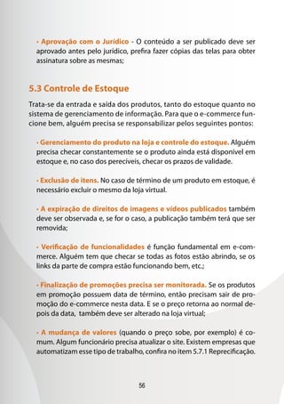 56
• Aprovação com o Jurídico - O conteúdo a ser publicado deve ser
aprovado antes pelo jurídico, prefira fazer cópias das telas para obter
assinatura sobre as mesmas;
5.3 Controle de Estoque
Trata-se da entrada e saída dos produtos, tanto do estoque quanto no
sistema de gerenciamento de informação. Para que o e-commerce fun-
cione bem, alguém precisa se responsabilizar pelos seguintes pontos:
• Gerenciamento do produto na loja e controle do estoque. Alguém
precisa checar constantemente se o produto ainda está disponível em
estoque e, no caso dos perecíveis, checar os prazos de validade.
• Exclusão de itens. No caso de término de um produto em estoque, é
necessário excluir o mesmo da loja virtual.
• A expiração de direitos de imagens e vídeos publicados também
deve ser observada e, se for o caso, a publicação também terá que ser
removida;
• Verificação de funcionalidades é função fundamental em e-com-
merce. Alguém tem que checar se todas as fotos estão abrindo, se os
links da parte de compra estão funcionando bem, etc.;
• Finalização de promoções precisa ser monitorada. Se os produtos
em promoção possuem data de término, então precisam sair de pro-
moção do e-commerce nesta data. E se o preço retorna ao normal de-
pois da data, também deve ser alterado na loja virtual;
• A mudança de valores (quando o preço sobe, por exemplo) é co-
mum. Algum funcionário precisa atualizar o site. Existem empresas que
automatizam esse tipo de trabalho, confira no item 5.7.1 Reprecificação.
 