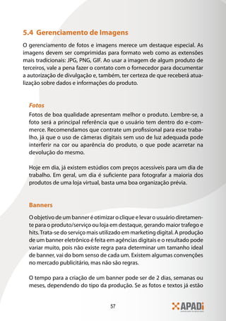 57
5.4 Gerenciamento de Imagens
O gerenciamento de fotos e imagens merece um destaque especial. As
imagens devem ser comprimidas para formato web como as extensões
mais tradicionais: JPG, PNG, GIF. Ao usar a imagem de algum produto de
terceiros, vale a pena fazer o contato com o fornecedor para documentar
a autorização de divulgação e, também, ter certeza de que receberá atua-
lização sobre dados e informações do produto.
Fotos
Fotos de boa qualidade apresentam melhor o produto. Lembre-se, a
foto será a principal referência que o usuário tem dentro do e-com-
merce. Recomendamos que contrate um profissional para esse traba-
lho, já que o uso de câmeras digitais sem uso de luz adequada pode
interferir na cor ou aparência do produto, o que pode acarretar na
devolução do mesmo.
Hoje em dia, já existem estúdios com preços acessíveis para um dia de
trabalho. Em geral, um dia é suficiente para fotografar a maioria dos
produtos de uma loja virtual, basta uma boa organização prévia.
Banners
O objetivo de um banner é otimizar o clique e levar o usuário diretamen-
te para o produto/serviço ou loja em destaque, gerando maior trafego e
hits.Trata-se do serviço mais utilizado em marketing digital. A produção
de um banner eletrônico é feita em agências digitais e o resultado pode
variar muito, pois não existe regra para determinar um tamanho ideal
de banner, vai do bom senso de cada um. Existem algumas convenções
no mercado publicitário, mas não são regras.
O tempo para a criação de um banner pode ser de 2 dias, semanas ou
meses, dependendo do tipo da produção. Se as fotos e textos já estão
 