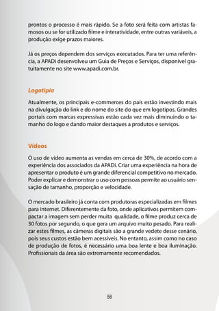 58
prontos o processo é mais rápido. Se a foto será feita com artistas fa-
mosos ou se for utilizado filme e interatividade, entre outras variáveis, a
produção exige prazos maiores.
Já os preços dependem dos serviços executados. Para ter uma referên-
cia, a APADi desenvolveu um Guia de Preços e Serviços, disponível gra-
tuitamente no site www.apadi.com.br.
Logotipia
Atualmente, os principais e-commerces do país estão investindo mais
na divulgação do link e do nome do site do que em logotipos. Grandes
portais com marcas expressivas estão cada vez mais diminuindo o ta-
manho do logo e dando maior destaques a produtos e serviços.
Vídeos
O uso de vídeo aumenta as vendas em cerca de 30%, de acordo com a
experiência dos associados da APADi. Criar uma experiência na hora de
apresentar o produto é um grande diferencial competitivo no mercado.
Poder explicar e demonstrar o uso com pessoas permite ao usuário sen-
sação de tamanho, proporção e velocidade.
O mercado brasileiro já conta com produtoras especializadas em filmes
para internet. Diferentemente da foto, onde aplicativos permitem com-
pactar a imagem sem perder muita qualidade, o filme produz cerca de
30 fotos por segundo, o que gera um arquivo muito pesado. Para reali-
zar estes filmes, as câmeras digitais são a grande vedete desse cenário,
pois seus custos estão bem acessíveis. No entanto, assim como no caso
de produção de fotos, é necessário uma boa lente e boa iluminação.
Profissionais da área são extremamente recomendados.
 
